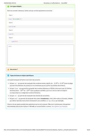 20/09/2024 09:42 Variables et affectations - ZoneNSI
file:///home/fabien/Documents/GitHub/ZoneNSI.md/site/NSI/Premiere/C01/Bases_Python_1/tmpf1xbhou6.html 4/20
Dans la console ci-dessous, testez une par une les expressions suivantes :
Les types basiques de Python sont donc les suivants :
le type int : qui permet de manipuler des nombres entiers relatifs, de à (mais la plage
pouvant être étendue, en pratique on ne s'intéresse pas en python aux limites des entiers) ;
le type float : qui permet de manipuler des nombres décimaux à bits (s'écrivant avec 32 chiffres
binaires) entre et (avec quelques subtilités, que nous verrons dans le chapitre
correspondant au codage des nombres flottants);
le type str : qui permet de manipuler des chaines de caractères ;
le type bool : qui permet de manipuler des valeurs booléennes, c'est à dire vraies ou fausses, utilisées
par défaut dans les instructions nécessitant une condition ( if ou while par exemple).
Chacun de ces types possède des opérations qui lui sont propres. Elles sont nombreuses, et largement
documentées dans la doc Python 3 officielle, en suivant le lien ci contre : Doc Python 3 en français.
Les types d'objets
Test 1
Test 2
Test 3
Test 4
type("Abracadabra")
type(True)
type(5)
type(4.5)
>>>
Une erreur ?
Types de bases et objets spécifiques
−2.10
9
+2.10
9
32
−10
302
+10
302
 