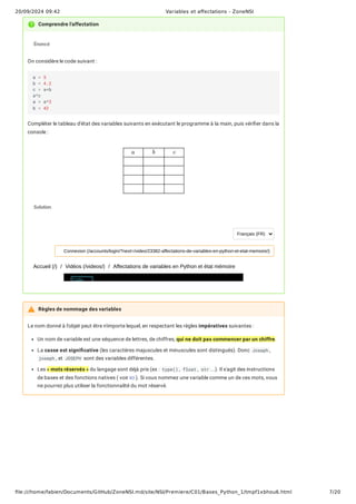 20/09/2024 09:42 Variables et affectations - ZoneNSI
file:///home/fabien/Documents/GitHub/ZoneNSI.md/site/NSI/Premiere/C01/Bases_Python_1/tmpf1xbhou6.html 7/20
Le nom donné à l'objet peut être n'importe lequel, en respectant les règles impératives suivantes :
Un nom de variable est une séquence de lettres, de chiffres, qui ne doit pas commencer par un chiffre.
La casse est significative (les caractères majuscules et minuscules sont distingués). Donc Joseph ,
joseph , et JOSEPH sont des variables différentes.
Les « mots réservés » du langage sont déjà pris (ex : type() , float , str ...). Il s'agit des instructions
de bases et des fonctions natives ( voir ici ). Si vous nommez une variable comme un de ces mots, vous
ne pourrez plus utiliser la fonctionnalité du mot réservé.
Comprendre l'affectation
Énoncé
On considère le code suivant :
Compléter le tableau d'état des variables suivants en exécutant le programme à la main, puis vérifier dans la
console :
Solution
a = 5
b = 4.2
c = a+b
a*c
a = a*3
b = 42
a b c
Accueil (/) / Vidéos (/videos/) / Affectations de variables en Python et état mémoire
Français (FR)
Connexion (/accounts/login/?next=/video/23382-affectations-de-variables-en-python-et-etat-memoire/)
Règles de nommage des variables
 