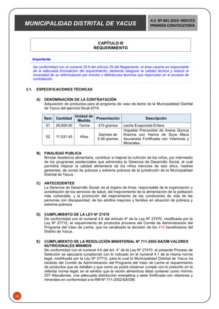MUNICIPALIDAD DISTRITAL DE YACUS
A.S Nº 001-2019- MDY/CS
PRIMERA CONVOCATORIA
23
CAPÍTULO III
REQUERIMIENTO
Importante
De conformidad con el numeral 29.8 del artículo 29 del Reglamento, el área usuaria es responsable
de la adecuada formulación del requerimiento, debiendo asegurar la calidad técnica y reducir la
necesidad de su reformulación por errores o deficiencias técnicas que repercutan en el proceso de
contratación.
3.1. ESPECIFICACIONES TÉCNICAS
A) DENOMINACIÓN DE LA CONTRATACIÓN
Adquisición de productos para el programa de vaso de leche de la Municipalidad Distrital
de Yacus del ejercicio fiscal 2019.
Ítem Cantidad
Unidad de
Medida
Presentación Descripción
01 26,600.00 Tarros 410 gramos Leche Evaporada Entera
02 11,531.45 Kilos
Sachets de
0.46 gramos
Hojuelas Precocidas de Avena Quinua
Kiwicha con Harina de Soya Maca
Azucarada Fortificada con Vitaminas y
Minerales.
B) FINALIDAD PUBLICA
Brindar Asistencia alimentaria, contribuir a mejorar la nutrición de los niños, por intermedio
de los programas asistenciales que administra la Gerencia de Desarrollo Social, el cual
permitirá mejorar la calidad alimentaria de los niños menores de seis años, madres
gestantes, de zonas de pobreza y extrema pobreza de la jurisdicción de la Municipalidad
Distrital de Yacus.
C) ANTECEDENTES
La Gerencia de Desarrollo Social, es el órgano de línea, responsable de la organización y
acreditación de los servicios de salud, del mejoramiento de la alimentación de la población
más vulnerable, y la promoción del mejoramiento de las condiciones de vida de las
personas con discapacidad, de los adultos mayores y familias en situación de pobreza y
extrema pobreza.
D) CUMPLIMIENTO DE LA LEY Nº 27470
De conformidad con el numeral 4.6 del artículo 4º de la Ley Nº 27470, modificada por la
Ley Nº 27712, el requerimiento de productos proviene del Comité de Administración del
Programa del Vaso de Leche, que ha canalizado la decisión de los 410 beneficiarios del
Distrito de Yacus.
E) CUMPLIMIENTO DE LA RESOLUCIÓN MINISTERIAL Nº 711-2002-SA/DM VALORES
NUTRICIONALES MÍNIMOS
De conformidad con el numeral 4.6 del Art. 4° de la Ley Nº 27470, el presente Proceso de
Selección se ejecutará cumpliendo con lo indicado en el numeral 4.1 de la misma norma
legal, modificada por la Ley Nº 27712, para lo cual la Municipalidad Distrital de Yacus ha
recibido del Comité de Administración del Programa del Vaso de Leche el requerimiento
de productos que se detallan y que como se podrá observar cumple con lo prescrito en la
referida norma legal; en el sentido que la ración alimenticia debe contener como mínimo
207 Kilocalorías, una adecuada distribución energética y estar fortificada con vitaminas y
minerales en conformidad a la RM Nº 711-2002/SA/DM.
 