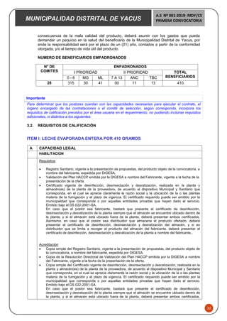 MUNICIPALIDAD DISTRITAL DE YACUS
A.S Nº 001-2019- MDY/CS
PRIMERA CONVOCATORIA
32
consecuencia de la mala calidad del producto, deberá asumir con los gastos que pueda
demandar un perjuicio en la salud del beneficiario de la Municipalidad Distrital de Yacus, por
ende la responsabilidad será por el plazo de un (01) año, contados a partir de la conformidad
otorgada, y/o el tiempo de vida útil del producto.
NUMERO DE BENEFICIARIOS EMPADRONADOS
N° DE
COMITES
ENPADRONADOS
I PRIORIDAD II PRIORIDAD TOTAL
BENEFICIARIOS
0 - 6 MG ML 7 A 13 ANC TBC
28 315 30 41 00 11 13 410
Importante
Para determinar que los postores cuentan con las capacidades necesarias para ejecutar el contrato, el
órgano encargado de las contrataciones o el comité de selección, según corresponda, incorpora los
requisitos de calificación previstos por el área usuaria en el requerimiento, no pudiendo incluirse requisitos
adicionales, ni distintos a los siguientes:
3.2. REQUISITOS DE CALIFICACIÓN
ITEM I: LECHE EVAPORADA ENTERA POR 410 GRAMOS
A CAPACIDAD LEGAL
HABILITACION
Requisitos:
 Registro Sanitario, vigente a la presentación de propuestas, del producto objeto de la convocatoria, a
nombre del fabricante, expedida por DIGESA.
 Validación del Plan HACCP emitida por la DIGESA a nombre del Fabricante, vigente a la fecha de la
presentación de la oferta.
 Certificado vigente de desinfección, desinsectación y desratización, realizada en la planta y
almacén(es) de la planta de la proveedora, de acuerdo al dispositivo Municipal y Sanitario que
corresponda, en el cual se aprecie claramente la razón social y la ubicación de la o las plantas
materia de la fumigación y el plazo de vigencia. El certificado requerido puede ser emitido por la
municipalidad que corresponda o por aquellas entidades privadas que hayan dado el servicio.
Emitido bajo el DS 022-2001-SA.
En caso que el postor sea fabricante, bastará que presente el certificado de desinfección,
desinsectación y desratización de la planta siempre que el almacén se encuentre ubicado dentro de
la planta, y si el almacén está ubicado fuera de la planta, deberá presentar ambos certificados.
Asimismo, en caso que el postor sea distribuidor que almacena el producto ofertado, deberá
presentar el certificado de desinfección, desinsectación y desratización del almacén, y si es
distribuidor que se limita a recoger el producto del almacén del fabricante, deberá presentar el
certificado de desinfección, desinsectación y desratización de la planta a nombre del fabricante..
Acreditación:
 Copia simple del Registro Sanitario, vigente a la presentación de propuestas, del producto objeto de
la convocatoria, a nombre del fabricante, expedida por DIGESA.
 Copia de la Resolución Directoral de Validación del Plan HACCP emitida por la DIGESA a nombre
del Fabricante, vigente a la fecha de la presentación de la oferta.
 Copia simple del Certificado vigente de desinfección, desinsectación y desratización, realizada en la
planta y almacén(es) de la planta de la proveedora, de acuerdo al dispositivo Municipal y Sanitario
que corresponda, en el cual se aprecie claramente la razón social y la ubicación de la o las plantas
materia de la fumigación y el plazo de vigencia. El certificado requerido puede ser emitido por la
municipalidad que corresponda o por aquellas entidades privadas que hayan dado el servicio.
Emitido bajo el DS 022-2001-SA.
En caso que el postor sea fabricante, bastará que presente el certificado de desinfección,
desinsectación y desratización de la planta siempre que el almacén se encuentre ubicado dentro de
la planta, y si el almacén está ubicado fuera de la planta, deberá presentar ambos certificados.
 