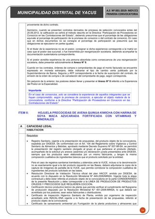 MUNICIPALIDAD DISTRITAL DE YACUS
A.S Nº 001-2019- MDY/CS
PRIMERA CONVOCATORIA
34
proveniente de dicho contrato.
Asimismo, cuando se presenten contratos derivados de procesos de selección convocados antes del
20.09.2012, la calificación se ceñirá al método descrito en la Directiva “Participación de Proveedores en
Consorcio en las Contrataciones del Estado”, debiendo presumirse que el porcentaje de las obligaciones
equivale al porcentaje de participación de la promesa de consorcio o del contrato de consorcio. En caso
que en dichos documentos no se consigne el porcentaje de participación se presumirá que las
obligaciones se ejecutaron en partes iguales.
Si el titular de la experiencia no es el postor, consignar si dicha experiencia corresponde a la matriz en
caso que el postor sea sucursal, o fue transmitida por reorganización societaria, debiendo acompañar la
documentación sustentatoria correspondiente.
Si el postor acredita experiencia de una persona absorbida como consecuencia de una reorganización
societaria, debe presentar adicionalmente el Anexo N° 9.
Cuando en los contratos, órdenes de compra o comprobantes de pago el monto facturado se encuentre
expresado en moneda extranjera, debe indicarse el tipo de cambio venta publicado por la
Superintendencia de Banca, Seguros y AFP correspondiente a la fecha de suscripción del contrato, de
emisión de la orden de compra o de cancelación del comprobante de pago, según corresponda.
Sin perjuicio de lo anterior, los postores deben llenar y presentar el Anexo Nº 8 referido a la Experiencia
del Postor en la Especialidad.
Importante
En el caso de consorcios, solo se considera la experiencia de aquellos integrantes que se
hayan comprometido, según la promesa de consorcio, a ejecutar el objeto materia de la
convocatoria, conforme a la Directiva “Participación de Proveedores en Consorcio en las
Contrataciones del Estado”.
ITEM II: HOJUELA PRECOCIDAS DE AVENA QUINUA KIWICHA CON HARINA DE
SOYA MACA AZUCARADA FORTIFICADA CON VITAMINAS Y
MINERALES
A CAPACIDAD LEGAL
HABILITACION
Requisitos:
 Registro Sanitario, vigente a la presentación de propuestas, del producto objeto de la convocatoria,
expedida por DIGESA. De conformidad con el Art. 104 del Reglamento sobre Vigilancia y Control
Sanitario de Alimentos y Bebidas, aprobado mediante Decreto Supremo Nº 007-98-SA, se permitirá
la presentación del registro sanitario otorgado al grupo al que pertenece el producto ofertado,
acompañado de la solicitud y/o anexos (asientos) y/o declaración jurada presentados ante DIGESA,
siempre que los productos sean elaborados por un mismo fabricante, y tengan la misma
composición cualitativa de ingredientes básicos que el producto solicitado por la entidad.
Para el caso de registros sanitarios tramitados y obtenidos ante la VUCE, incluso si la denominación
no es exactamente igual a la del producto requerido en las Bases, deberá adjuntarse la copia de la
captura de imágenes de pantalla de la VUCE, que permita corroborar la composición cualitativa de
ingredientes del producto solicitado en las bases.
 Resolución Directoral de Validación Técnica oficial del plan HACCP, emitido por DIGESA, de
acuerdo con lo dispuesto en la Resolución Ministerial Nº 449-2006/MINSA. Vigente toda la etapa
contractual y debe estar referida al producto objeto de la convocatoria en la parte CONSIDERANDO
de la presente Resolución y debe corresponder a la LINEA DE PRODUCCION DE PRODUCTOS
CRUDOS Y PRECOCIDOS QUE REQUIEREN COCCION.
 Certificación técnico productivo teórico de planta que permita verificar el cumplimiento del flujograma
de producción dispuesto por la Resolución Ministerial N.º 451-2006-MINSA, lo que deberá ser
acreditado por los postores, sean estos fabricantes o distribuidores.
 Certificado de Inspección Higienico Sanitario de Planta, emitido por organismo de inspección
acreditado ante INACAL-SNA vigente a la fecha de presentación de las propuestas, referido al
producto objeto de la convocatoria.
 Certificado de saneamiento ambiental y/o Fumigación de la planta productora y almacenes que
 