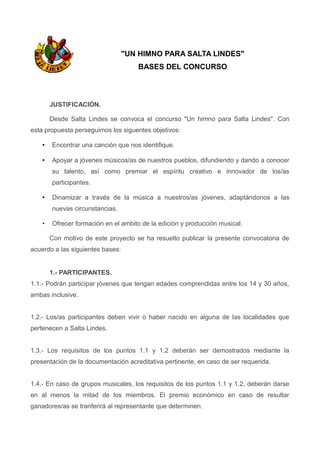 "UN HIMNO PARA SALTA LINDES"
BASES DEL CONCURSO
JUSTIFICACIÓN.
Desde Salta Lindes se convoca el concurso "Un himno para Salta Lindes". Con
esta propuesta perseguimos los siguentes objetivos:
• Encontrar una canción que nos identifique.
• Apoyar a jóvenes músicos/as de nuestros pueblos, difundiendo y dando a conocer
su talento, así como premiar el espíritu creativo e innovador de los/as
participantes.
• Dinamizar a través de la música a nuestros/as jóvenes, adaptándonos a las
nuevas circunstancias.
• Ofrecer formación en el ambito de la edición y producción musical.
Con motivo de este proyecto se ha resuelto publicar la presente convocatoria de
acuerdo a las siguientes bases:
1.- PARTICIPANTES.
1.1.- Podrán participar jóvenes que tengan edades comprendidas entre los 14 y 30 años,
ambas inclusive.
1.2.- Los/as participantes deben vivir o haber nacido en alguna de las localidades que
pertenecen a Salta Lindes.
1.3.- Los requisitos de los puntos 1.1 y 1.2 deberán ser demostrados mediante la
presentación de la documentación acreditativa pertinente, en caso de ser requerida.
1.4.- En caso de grupos musicales, los requisitos de los puntos 1.1 y 1.2, deberán darse
en al menos la mitad de los miembros. El premio económico en caso de resultar
ganadores/as se tranferirá al representante que determinen.
 
