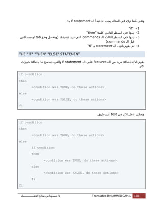 ‫اُذػـــــــــــــــــبء‬ ‫طبُؼ‬ ٖٓ ‫ر٘غٞٗب‬ ‫ال‬ Translated By:AHMED GAMIL 101
ٍ‫ا‬ ‫رجذأ‬ ٕ‫ا‬ ‫ٌغت‬ ٍ‫أُضب‬ ً‫ك‬ ‫ٗشي‬ ‫ًٔب‬ ًٛٝif statement:‫ثـ‬
1-“if”
2-ٌِ‫ًِٔخ‬ ًٗ‫اُضب‬ ‫اُغطش‬ ً‫ك‬ ‫ٍٜب‬“then”
3-‫اُضبُش‬ ‫اُغطش‬ ً‫ك‬ ‫ٌٍِٜب‬ٍ‫ا‬commands‫ٝػغ‬ َ‫ؼ‬‫(ٌٝل‬ ‫ر٘لٍزٛب‬ ‫ٗشٌذ‬ ً‫اُز‬tabٍٖ‫ٓغبكز‬ ٝ‫ا‬
ٍ‫ا‬ َ‫هج‬commands)
4-ٍ‫ا‬ ‫ثبٜٗبء‬ ّٞ‫ٗو‬ ْ‫ص‬statement‫ثـ‬“fi”
THE "IF" "THEN" "ELSE" STATEMENT
ٍ‫ا‬ ٖٓ ‫ٓضٌذ‬ ‫ثبػبكخ‬ ٕ‫اال‬ ّٞ‫ٗو‬featuresٍ‫ا‬ ًِ‫ػ‬if statement‫ٝا‬‫خٍبساد‬ ‫ثبػبكخ‬ ‫ُ٘ب‬ ‫رغٔؼ‬ ً‫ُز‬
‫اًضش‬
if condition
then
<condition was TRUE, do these actions>
else
<condition was FALSE, do these actions>
fi
ٖٓ ‫اًضش‬ َٔ‫ػ‬ ٌٌٖٔٝtest‫ؽشٌن‬ ٖ‫ػ‬
if condition
then
<condition was TRUE, do these actions>
else
if condition
then
<condition was TRUE, do these actions>
else
<condition was FALSE, do these actions>
fi
fi
 