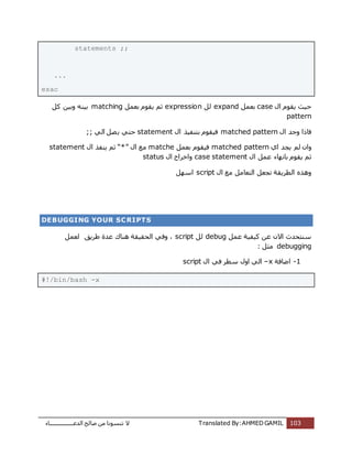 ‫اُذػـــــــــــــــــبء‬ ‫طبُؼ‬ ٖٓ ‫ر٘غٞٗب‬ ‫ال‬ Translated By:AHMED GAMIL 103
statements ;;
...
esac
ٍ‫ا‬ ّٞ‫ٌو‬ ‫ؽٍش‬caseَٔ‫ثؼ‬expandَُexpressionَٔ‫ثؼ‬ ّٞ‫ٌو‬ ْ‫ص‬matchingًَ ٍٖ‫ٝث‬ ٍٚ٘‫ث‬
pattern
ٍ‫ا‬ ‫ٝعذ‬ ‫كبرا‬matched patternٍ‫ا‬ ‫ثز٘لٍز‬ ّٞ‫كٍو‬statementًُ‫ا‬ َ‫ظ‬ٌ ً‫ؽز‬;;
‫اي‬ ‫ٌغذ‬ ُْ ٕ‫ٝا‬matched patternَٔ‫ثؼ‬ ّٞ‫كٍو‬matcheٍ‫ا‬ ‫ٓغ‬“*”ٍ‫ا‬ ‫ٌ٘لز‬ ْ‫ص‬statement
‫ص‬ٍ‫ا‬ َٔ‫ػ‬ ‫ثبٜٗبء‬ ّٞ‫ٌو‬ ْcase statementٍ‫ا‬ ‫ٝاخشاط‬status
ٍ‫ا‬ ‫ٓغ‬ َٓ‫اُزؼب‬ َ‫رغؼ‬ ‫اُطشٌوخ‬ ٙ‫ٝٛز‬scriptَٜ‫اع‬
DEBUGGING YOUR SCRIPTS
َٔ‫ػ‬ ‫ًٍلٍخ‬ ٖ‫ػ‬ ٕ‫اال‬ ‫ع٘زؾذس‬debugَُscript‫ؽشٌن‬ ‫ػذح‬ ‫ٛ٘بى‬ ‫اُؾوٍوخ‬ ً‫ٝك‬ ،َٔ‫ُؼ‬
debugging: َ‫ٓض‬
1-‫اػبكخ‬–xٍ‫ا‬ ً‫ك‬ ‫عطش‬ ٍٝ‫ا‬ ًُ‫ا‬script
#!/bin/bash -x
 