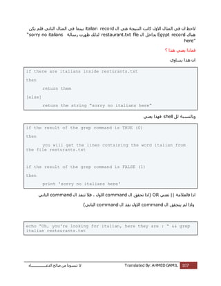 ‫اُذػـــــــــــــــــبء‬ ‫طبُؼ‬ ٖٓ ‫ر٘غٞٗب‬ ‫ال‬ Translated By:AHMED GAMIL 107
ٍ‫ا‬ ًٛ ‫اُ٘زٍغخ‬ ‫ًبٗذ‬ ٍٝ‫اال‬ ٍ‫أُضب‬ ً‫ك‬ ٕ‫ا‬ ‫الؽع‬italian recordٌٌٖ ِْ‫ك‬ ًٗ‫اُضب‬ ٍ‫أُضب‬ ً‫ك‬ ‫ثٍ٘ٔب‬
‫ٛ٘بى‬Egypt recordٍ‫ا‬ َ‫ثذاخ‬restaurant.txt file‫سعبُخ‬ ‫ظٜشد‬ ‫ُزُي‬“sorry no italians
here”
ً٘‫ٌؼ‬ ‫كٔبرا‬‫ٛزا‬?
‫ٌغبٝي‬ ‫ٛزا‬ ٕ‫ا‬
if there are italians inside resturants.txt
then
return them
[else]
return the string “sorry no italians here”
َُ ‫ٝثبُ٘غجخ‬shellً٘‫ٌؼ‬ ‫كٜزا‬
if the result of the grep command is TRUE (0)
then
you will get the lines containing the word italian from
the file resturants.txt
if the result of the grep command is FALSE (1)
then
print 'sorry no italians here'
‫كبُؼالٓخ‬ ‫ارا‬||ً٘‫رؼ‬OR‫(ارا‬ٍ‫ا‬ ‫رؾون‬commandٍ‫ا‬ ‫ر٘لز‬ ‫كال‬ ، ٍٝ‫اال‬commandًٗ‫اُضب‬
‫ٝارا‬ٍ‫ا‬ ‫ٌزؾون‬ ُْcommandٍ‫ا‬ ‫ٗلز‬ ٍٝ‫اال‬command)ًٗ‫اُضب‬
echo “Oh, you're looking for italian, here they are : “ && grep
italian restaurants.txt
 
