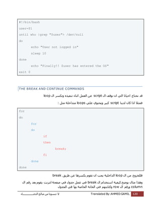 ‫اُذػـــــــــــــــــبء‬ ‫طبُؼ‬ ٖٓ ‫ر٘غٞٗب‬ ‫ال‬ Translated By:AHMED GAMIL 120
#!/bin/bash
user=$1
until who |grep "$user"> /dev/null
do
echo "User not logged in"
sleep 10
done
echo "Finally!! $user has entered the OS"
exit 0
THE BREAK AND CONTINUE COMMANDS
‫ٗؾزب‬ ‫هذ‬ٍ‫ا‬ ‫ٗٞهق‬ ٕ‫ا‬ ًُ‫ا‬ ‫اؽٍبٗب‬ ‫ط‬scriptٍ‫ا‬ ‫ٌٝٗغش‬ ٙ‫ر٘لٍز‬ ‫اص٘بء‬ َٔ‫اُؼ‬ ٖ‫ػ‬loop
‫ُذٌ٘ب‬ ٕ‫ًب‬ ‫ارا‬ ‫كٔضال‬scriptًِ‫ػ‬ ‫ٌٝؾزٞي‬ ‫ًجٍش‬loops: َ‫ٓض‬ ‫ٓزذاخِخ‬
for
do
for
do
if
then
break;
fi
done
done
ٍ‫ا‬ ٖٓ ‫كِِخشٝط‬loop‫ؽشٌن‬ ٖ‫ػ‬ ‫ثٌغشٛب‬ ّٞ‫ٗو‬ ٕ‫ا‬ ‫ٌغت‬ ‫اُذاخٍِخ‬break
‫ٓض‬ ‫ٝٛزا‬ٍ‫ا‬ ّ‫اعزخذا‬ ‫ًٍلٍخ‬ ‫ٌٞػؼ‬ ٍ‫ب‬breakٍ‫ا‬ ْ‫سه‬ ‫ثؼذ‬ ّٞ‫ٌو‬ ‫اٗزشٗذ‬ ‫طلؾخ‬ ً‫ك‬ ٍٝ‫عذ‬ َٔ‫ػ‬ ً‫ك‬
columnٍ‫ا‬ ْ‫ٝسه‬rowٍٝ‫اُغذ‬ ً‫ك‬ ‫ثٜب‬ ‫اُخبطخ‬ ‫اُخبٗخ‬ ً‫ك‬ ْٜ‫ًٝزبثز‬
 