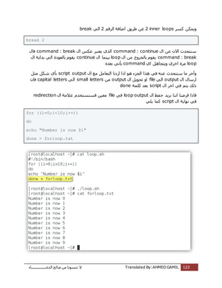 ‫اُذػـــــــــــــــــبء‬ ‫طبُؼ‬ ٖٓ ‫ر٘غٞٗب‬ ‫ال‬ Translated By:AHMED GAMIL 122
‫ًغش‬ ٌٌٖٔٝ2 inner loopsْ‫اُشه‬ ‫اػبكخ‬ ‫ؽشٌن‬ ٖ‫ػ‬2ًُ‫ا‬break
break 2
ٍ‫ا‬ ٖ‫ػ‬ ٕ‫اال‬ ‫ع٘زؾذس‬command : continueٍ‫ا‬ ‫ػٌظ‬ ‫ٌؼزجش‬ ‫اُزي‬command : breakٍ‫كب‬
command : breakٍ‫ا‬ ٖٓ ‫ثبُخشٝط‬ ّٞ‫ٌو‬loopٍ‫ا‬ ‫ثٍ٘ٔب‬continueٍ‫ا‬ ‫ثذاٌخ‬ ًُ‫ا‬ ‫ثبُؼٞدح‬ ّٞ‫ٌو‬
loop‫اي‬ َٛ‫ٌٝزغب‬ ‫اخشي‬ ‫ٓشح‬commandٙ‫ثؼذ‬ ً‫ٌؤر‬
‫اُغضء‬ ‫ٛزا‬ ً‫ك‬ ٚ٘‫ػ‬ ‫ع٘زؾذس‬ ‫ٓب‬ ‫ٝأخش‬‫ارا‬ ٍٞٛ‫ا‬ ‫ٓغ‬ َٓ‫اُزؼب‬ ‫اسدٗب‬script output‫ٓض‬ ٌَ‫ش‬ ‫ثؤي‬َ
ٍ‫ا‬ ٍ‫اسعب‬outputًُ‫ا‬fileٍ‫ا‬ ٌَٞ‫رؾ‬ ٝ‫ا‬outputٖٓsmall lettersًُ‫ا‬capital lettersٕ‫كب‬
ٍ‫ا‬ ‫اخش‬ ً‫ك‬ ْ‫ٌز‬ ‫رُي‬script‫ًِٔخ‬ ‫ثؼذ‬done
‫كبرا‬ٍ‫ا‬ ‫ؽلع‬ ‫ٗشٌذ‬ ‫اٗ٘ب‬ ‫كشػ٘ب‬loop outputً‫ك‬fileٍ‫ا‬ ‫ػالٓخ‬ ّ‫كغ٘غزخذ‬ ٍٖ‫ٓؼ‬redirection
ٍ‫ا‬ ‫ٜٗبٌخ‬ ً‫ك‬scriptًٌِ ‫ًٔب‬
for ((i=0;i<10;i++))
do
echo "Number is now $i"
done > forloop.txt
 