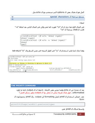 ‫اُذػـــــــــــــــــبء‬ ‫طبُؼ‬ ٖٓ ‫ر٘غٞٗب‬ ‫ال‬ Translated By:AHMED GAMIL 128
‫ٛ٘بى‬ ٕ‫ا‬ ٞٛ َ‫اُؾ‬ٍ‫ا‬ ‫ثؼغ‬optionsٍ‫ا‬ ‫ٓغ‬ ّ‫رغزخذ‬ ً‫اُز‬echoَ‫ٓض‬
-e ‫ال‬ ‫بترجمة‬ ‫يسمح‬special characters
-n
: ‫آضِخ‬
ٍ‫ا‬ ٕ‫ا‬ ‫ٗشي‬ ‫ٛ٘ب‬ ٍٝ‫اال‬ ٍ‫أُضب‬ ً‫ك‬“n”‫اػبكخ‬ ‫ثؼذ‬ ًٗ‫اُضب‬ ٍ‫أُضب‬ ً‫ك‬ ٌُٖٝ ًٛ ‫ًٔب‬ ‫ظٜشد‬“-e”
ٍ‫ا‬ ‫هبٓذ‬shellٍ‫ا‬ ‫ثزشعٔخ‬“n”
ٍ‫ا‬ ّ‫اعزخذا‬ ًِ‫ػ‬ ‫ؼب‬ٌ‫ا‬ ٍ‫ٓضب‬ ‫ٝٛزا‬“c”ُ٘‫ا‬ ‫اظٜبس‬ ً‫ك‬ٍ‫ٝا‬ ‫اُغطش‬ ‫ٗلظ‬ ً‫ك‬ ‫زٍغخ‬“t”‫الػبكخ‬tab
THE PRINTF COMMAND
ٍ‫ا‬ ٖ‫ػ‬ ‫رؾذص٘ب‬ ٕ‫ا‬ ‫ثؼذ‬echoٍ‫ا‬ ٕ‫ا‬ ‫الؽظ٘ب‬ ، ‫االٓضِخ‬ ‫ثؼغ‬ ‫ثؼشع‬ ‫ٝهٔ٘ب‬outputٌٌٕٞ ‫ٓب‬ ‫دائٔب‬
unformatted،ٍ‫ا‬ ‫ثٜب‬ َ‫ٗغؼ‬ ٕ‫ا‬ ٌٌٖٔ ‫ؽشٌوخ‬ ‫ٛ٘بى‬ َٜ‫ك‬output? َ‫ؼ‬‫اك‬ ٌَ‫ثش‬ ‫ٌظٜش‬
ٍ‫ا‬ ّ‫اعزخذا‬ ٌٍٖٔ‫ك‬ ، ْ‫ٗؼ‬printfَٔ‫ُؼ‬formattingَُoutputٍ‫ٝا‬ ،printfٍ‫ا‬ ٙ‫ُٜز‬ ‫ظغ‬‫ٌخ‬
form
printf(%[flags][width][.precision]type)
ٍ‫ا‬ ٍ‫اشٌب‬ ‫ٝاثغؾ‬printfًٛ
 