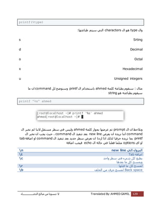 ‫اُذػـــــــــــــــــبء‬ ‫طبُؼ‬ ٖٓ ‫ر٘غٞٗب‬ ‫ال‬ Translated By:AHMED GAMIL 129
printf(%type)
ٍ‫ٝا‬typeٍٞٛ‫ا‬characters‫ؽجبػزٜب‬ ْ‫عٍز‬ ً‫اُز‬:
s Srting
d Decimal
o Octal
x Hexadecimal
u Unsigned integers
ٍ‫ٓضب‬‫ثط‬ ّٞ‫ع٘و‬ :‫ًِٔخ‬ ‫جبػخ‬ahmedٍ‫ا‬ ّ‫ثبعزخذا‬printfَُ ‫ٝع٘ٞػؼ‬command‫ٓب‬ ٕ‫ا‬
ٞٛ ٚ‫ثطجبػز‬ ّٞ‫عٍو‬string
printf '%s' ahmed
ٍ‫ا‬ ٕ‫ا‬ ‫ٝٗالؽع‬prompt‫ًِٔخ‬ ‫ثغٞاس‬ ‫ػشػٜب‬ ْ‫ر‬ahmedٍ‫ا‬ ‫ٗخجش‬ ُْ ‫الٗ٘ب‬ َ‫ٓغزو‬ ‫عطش‬ ً‫ك‬ ‫ٍُٝظ‬
command‫ٗشٌذ‬ ‫اٗ٘ب‬ٙ‫ٌؼشع‬ ٕ‫ا‬new lineٍ‫ا‬ ‫ر٘لٍز‬ ‫ثؼذ‬command،‫ؽٍش‬ٗ ٕ‫ا‬ ‫ٌغت‬ٍ‫ا‬ ‫خجش‬
printfٕ‫ا‬ ‫اسدٗب‬ ‫ارا‬ ‫ُزُي‬ ‫ؽشكٍب‬ ٙ‫ٗشٌذ‬ ‫ثٔب‬ٍ‫ا‬ ‫ر٘لٍز‬ ‫ثؼذ‬ ‫عذٌذ‬ ‫عطش‬ ‫ٗؼشع‬command‫اػبكخ‬ ٝ‫ا‬tab
‫اي‬ ٝ‫ا‬optionsٍ‫ا‬ ‫ؽبُخ‬ ً‫ك‬ ‫كؼِ٘ب‬ ‫ٓضِٔب‬echo‫اػبكخ‬ ‫كٍغت‬
n ‫الي‬ ‫النزول‬new line
t ‫اػبكخ‬Tab
c ‫ٝاؽذ‬ ‫عطش‬ ً‫ك‬ ‫شًء‬ ًَ ‫ٌطجغ‬
‫ثؼذٛب‬ ‫ٓب‬ ًَ ‫ٌٝٔغؼ‬
r ‫هجِٜب‬ ‫ٓب‬ ًَ ‫ُٔغؼ‬
b Back space‫اُخِق‬ ٖٓ ‫ؽشف‬ ‫ُٔغؼ‬
 