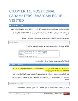 ‫اُذػـــــــــــــــــبء‬ ‫طبُؼ‬ ٖٓ ‫ر٘غٞٗب‬ ‫ال‬ Translated By:AHMED GAMIL 139
CHAPTER 11. POSITIONAL
PARAMETERS &VARIABLES RE-
VISITED
INTRODUCTION
ٍ‫ا‬ ‫ثؼغ‬ ٖ‫ػ‬ ‫عبثوب‬ ‫رٌِٔ٘ب‬parametersَ‫ٓض‬$0 : $9, $#, $?ٍْٜ‫ك‬ ‫ٝاؽذ‬ ًَ ‫ٝظٍلخ‬ ‫ٝػشك٘ب‬
ٍ‫ا‬ ‫ٓغ‬ ‫ثٜب‬ َٓ‫ٗزؼب‬ ٕ‫ا‬ ٌٌٖٔ ً‫اُز‬ ‫اُطشم‬ ‫ثؼغ‬ ٖ‫ػ‬ ٕ‫اال‬ ‫ٝع٘زؾذس‬parametersٌَ‫ثش‬ ٌُٖٝ
‫ٓخزِق‬
‫ُذٌ٘ب‬ ٕ‫ا‬ ‫ٓضال‬ ‫ُ٘لزشع‬parameter : NAMEًِ‫ػ‬ ‫ٌؾزٞي‬value : ahmed
NAME=ahmed
ٍ‫ا‬ ٕ‫ا‬ ٖٓ ‫ُِٝزؤًذ‬parameters‫ُٜب‬ ‫اطجؼ‬value‫ُٜب‬ ‫ؽذس‬ ‫(اي‬set)
ٍ‫ا‬ ‫ٓغ‬ َٓ‫ُِزؼب‬ ‫ؽشٌوخ‬ ٍٝ‫ا‬ ًُ‫ا‬ ٕ‫اال‬ ً‫ٗؤر‬parameters
PARAM:-VALUE
ٍ‫ا‬ ٙ‫ٛز‬ ّ‫رغزخذ‬formٕ‫ا‬ ٖٓ ‫ُِزؤًذ‬ٍ‫ا‬nset: null or uparameter(‫اي‬ ‫ؼغ‬‫ر‬ ‫ال‬ ً٘‫ٝرؼ‬
variable‫ٝعٞدٛب‬ ٖٓ ‫كوؾ‬ ‫رؤًذ‬ ٌُٖٝ)
ٍ‫ا‬ ٕ‫ًب‬ ‫كبرا‬parameterُٚvalueٝ‫ا‬setٍ‫ا‬ ‫كغزظٜش‬valueٍ‫ا‬ ‫ُٜزا‬ ‫ً٘زٍغخ‬command
ٍ‫ا‬ ‫ًبٗذ‬ ‫ارا‬ ‫آب‬parameter‫ُٜب‬ ‫ٍُظ‬valueٝ‫ا‬unsetٍ‫ا‬ ‫كغٍظٜش‬valueٍ‫ا‬ ً‫ك‬ ‫أُٞعٞدح‬
form
${PARAM:-value}
ٍ‫ا‬ ‫ؽبُخ‬ ً‫ك‬ ‫كٔضال‬parameter‫اُغبثن‬NAMEَٔ‫ثؼ‬ ‫هٔ٘ب‬ ،set‫ثؤٍخ‬ ُٚahmed
 