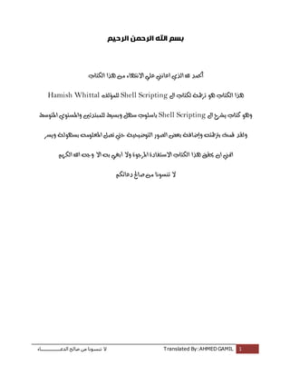 ‫اُذػـــــــــــــــــبء‬ ‫طبُؼ‬ ٖٓ ‫ر٘غٞٗب‬ ‫ال‬ Translated By:AHMED GAMIL 1
‫الرحيم‬ ‫الرحمن‬ ‫اهلل‬ ‫بسم‬
‫الكتاب‬ ‫هذا‬ ‫من‬ ‫االنتواء‬ ‫علي‬ ‫اعانين‬ ‫الذي‬ ‫هلل‬ ‫احلند‬
‫ال‬ ‫لكتاب‬ ‫تزمجة‬ ‫هو‬ ‫الكتاب‬ ‫هذا‬Shell Scripting‫للنؤلف‬Hamish Whittal
‫ال‬ ‫يشزح‬ ‫كتاب‬ ‫وهو‬Shell Scripting‫وبسيط‬ ‫سول‬ ‫باسلوب‬‫املتوسط‬ ‫واملستوي‬ ‫للنبتدئني‬
‫و‬ ‫برتمجتى‬ ‫قنت‬ ‫ولقد‬‫إ‬‫التوضيحية‬ ‫الصور‬ ‫بعض‬ ‫ضافة‬‫ويسز‬ ‫بسوولة‬ ‫املعلومى‬ ‫تصل‬ ‫حيت‬
‫ا‬‫هذ‬ ‫حيقق‬ ‫ان‬ ‫متين‬‫وال‬ ‫املزجوة‬ ‫االستفادة‬ ‫الكتاب‬ ‫ا‬‫أ‬‫الكزيه‬ ‫اهلل‬ ‫وجى‬ ‫اال‬ ‫بى‬ ‫بغي‬
‫دعائكه‬ ‫صاحل‬ ‫من‬ ‫تنسونا‬ ‫ال‬
 
