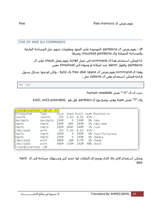 ‫اُذػـــــــــــــــــبء‬ ‫طبُؼ‬ ٖٓ ‫ر٘غٞٗب‬ ‫ال‬ Translated By:AHMED GAMIL 25
free ٍ‫ا‬ ‫ثؼشع‬ ّٞ‫ٌو‬free memory
THE DF AND DU COMMANDS
dfٍ‫ا‬ ‫ثؼشع‬ ّٞ‫ٌو‬ :partitions‫أُٞعٞدح‬ُ‫ا‬ َ‫ٓض‬ ْٜ٘‫ػ‬ ‫ٝٓؼِٞٓبد‬ ‫اُغٜبص‬ ًِ‫ػ‬‫اُلبسؿخ‬ ‫ٔغبؽخ‬
ٍ‫ٝا‬ ‫أُٔزِئخ‬ ‫ٝأُغبؽخ‬mounted partitions‫ٝؿٍشٛب‬
ٍ‫ا‬ ‫ٛزا‬ ّ‫اعزخذا‬ ٌٍٖٔ‫ك‬ ‫ارا‬commandَٔ‫ػ‬ ً‫ك‬scriptَٔ‫ثؼ‬ ّٞ‫ٌو‬checkٍ‫ا‬ ًِ‫ػ‬
partitions‫ٝاظٜبس‬alarmًُ‫ا‬ ُٚٞ‫ٝط‬ ٝ‫ا‬ ٚ‫آزالئ‬ ‫ػ٘ذ‬thresholdٍٖ‫ٓؼ‬
ٍ‫ا‬ ‫ٝٛزا‬commandٍ‫ا‬ ‫ثؼشع‬ ّٞ‫ٌو‬free disk spaceٍ‫ثب‬byteٌُٝ ،َٜ‫ٌغ‬ ٌَ‫ثش‬ ‫ُؼشػٜب‬ ٖ
ٍ‫ا‬ ‫ثؼغ‬ ّ‫اعزخذا‬ ٌٍٖٔ‫ك‬ ٚ‫هشاءر‬options: َ‫ٓض‬
df -hT
ٍ‫ا‬ ٕ‫ا‬ ‫ؽٍش‬“–h”ً٘‫رؼ‬human readable
ٍ‫ٝا‬“T”ً٘‫رؼ‬typeٍ‫ا‬ ‫ٗٞع‬ ‫رٞػؼ‬ ًٛٝpartitionٞٛ َٛext2, ext3,extended,
‫االٓش‬ ّ‫اعزخذا‬ ٌٌٖٔٝduٍ‫ا‬ ً‫ك‬ ‫ٓغبؽخ‬ ‫ٝرغزِٜي‬ ‫ًجٍش‬ ْ‫ؽغ‬ ‫ُٜب‬ ‫أُِلبد‬ ‫اي‬ ‫ٌٞػؼ‬ ‫اُزي‬hard
disk
 