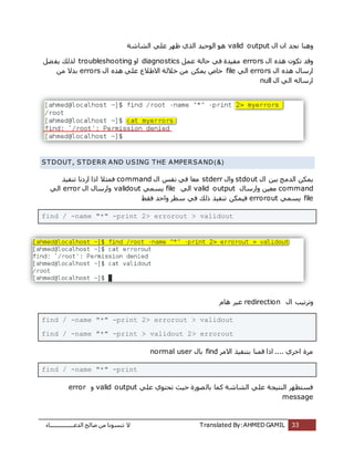 ‫اُذػـــــــــــــــــبء‬ ‫طبُؼ‬ ٖٓ ‫ر٘غٞٗب‬ ‫ال‬ Translated By:AHMED GAMIL 33
ٍ‫ا‬ ٕ‫ا‬ ‫ٗغذ‬ ‫ٝٛ٘ب‬valid output‫اُشبشخ‬ ًِ‫ػ‬ ‫ظٜش‬ ‫اُزي‬ ‫اُٞؽٍذ‬ ٞٛ
ٍ‫ا‬ ٙ‫ٛز‬ ٌٕٞ‫ر‬ ‫ٝهذ‬errorsَٔ‫ػ‬ ‫ؽبُخ‬ ً‫ك‬ ‫ٓلٍذح‬diagnosticsٝ‫ا‬troubleshootingَ‫ؼ‬‫ٌل‬ ‫ُزُي‬
ٍ‫اسعب‬ٍ‫ا‬ ٙ‫ٛز‬errorsًُ‫ا‬fileٍ‫ا‬ ٙ‫ٛز‬ ًِ‫ػ‬ ‫االؽالع‬ ‫خالُخ‬ ٖٓ ٌٌٖٔ ‫خبص‬errorsٖٓ ‫ثذال‬
ٍ‫ا‬ ًُ‫ا‬ ُٚ‫اسعب‬null
STDOUT, STDERR AND USING THE AMPERSAND)&(
ٍ‫ا‬ ٍٖ‫ث‬ ‫اُذٓظ‬ ٌٌٖٔstdoutٍ‫ٝا‬stderrٍ‫ا‬ ‫ٗلظ‬ ً‫ك‬ ‫ٓؼب‬command‫ر٘لٍز‬ ‫اسدٗب‬ ‫ارا‬ ‫كٔضال‬
commandٍ‫ٝاسعب‬ ٍٖ‫ٓؼ‬valid outputًُ‫ا‬fileًٔ‫ٌغ‬validoutٍ‫ا‬ ٍ‫ٝاسعب‬errorًُ‫ا‬
fileًٔ‫ٌغ‬errorout‫كوؾ‬ ‫ٝاؽذ‬ ‫عطش‬ ً‫ك‬ ‫رُي‬ ‫ر٘لٍز‬ ٌٍٖٔ‫ك‬
find / -name "*" -print 2> errorout > validout
ٍ‫ا‬ ‫ٝرشرٍت‬redirectionّ‫ٛب‬ ‫ؿٍش‬
find / -name "*" -print 2> errorout > validout
find / -name "*" -print > validout 2> errorout
‫االٓش‬ ‫ثز٘لٍز‬ ‫هٔ٘ب‬ ‫ارا‬ .... ‫اخشي‬ ‫ٓشح‬findٍ‫ثب‬normal user
find / -name "*" -print
ًِ‫ػ‬ ‫رؾزٞي‬ ‫ؽٍش‬ ‫ظٞسح‬ُ‫ثب‬ ‫ًٔب‬ ‫اُشبشخ‬ ًِ‫ػ‬ ‫اُ٘زٍغخ‬ ‫كغزظٜش‬valid outputٝerror
message
 