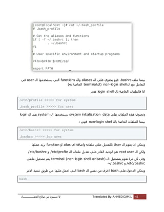 ‫اُذػـــــــــــــــــبء‬ ‫طبُؼ‬ ٖٓ ‫ر٘غٞٗب‬ ‫ال‬ Translated By:AHMED GAMIL 41
‫ِٓق‬ ‫ثٍ٘ٔب‬.bashrcٍ‫ا‬ ًِ‫ػ‬ ‫ٌؾزٞي‬ ٜٞ‫ك‬aliasesٍ‫ٝا‬functionsٍ‫ا‬ ‫ٌغزخذٜٓب‬ ً‫اُز‬userً‫ك‬
ٍ‫ا‬ ‫ٓغ‬ َٓ‫اُزؼب‬non-login shellٍ‫(ا‬terminal)ٚ‫ث‬ ‫اُخبطخ‬
‫ك‬ ‫ارا‬ٍ‫ثب‬ ‫اُخبطخ‬ ‫بُِٔلبد‬login shellًٛ
/etc/profile >>>>> for system
.bash_profile >>>>> for user
ٝ‫أُِلبد‬ ٙ‫ٛز‬ ‫رؾزٞي‬ًِ‫ػ‬system initialization dataٍ‫ا‬ ‫ٌغزخذٜٓب‬systemٍ‫ا‬ ‫ػ٘ذ‬login
ٍ‫ثب‬ ‫اُخبطخ‬ ‫أُِلبد‬ ‫ثٍ٘ٔب‬non-login shell: ًٜ‫ك‬
/etc/bashrc >>>>> for system
.bashrc >>>>> for user
ٍ‫ا‬ ّٞ‫ٌو‬ ٕ‫ا‬ ٌٌٖٔٝUser‫اي‬ ‫ٝاػبكخ‬ ٚ‫ِٓلبر‬ ًِ‫ػ‬ ٌَ‫ثبُزؼذ‬aliasٝ‫ا‬function‫ػِٜٔب‬ ‫ٌشٌذ‬
ٍ‫ا‬ ٌُٖٝroot userٍ‫ا‬ ‫ِٓلبد‬ ٌَ‫رؼذ‬ ًِ‫ػ‬ ‫اُوبدس‬ ‫اُٞؽٍذ‬ ٞٛ/etc/profileٝ/etc/bashrc
ٍ‫ا‬ ٍَ‫ثزشـ‬ ّٞ‫ٗو‬ ‫ٓشح‬ ًَ ً‫ٝك‬terminal (non-login shell or bash)ً‫ِٓل‬ ٍَ‫رشـ‬ ْ‫ٌز‬
/etc/bashrcٝ~/.bashrc
ًِ‫ػ‬ ٍٞ‫اُذخ‬ ٌٌٖٔٝbashٍ‫ا‬ ‫ٗلظ‬ ٖٓ ‫اخشي‬bashٍِٜ‫ػ‬ َٔ‫اػ‬ ً‫اُز‬‫االٓش‬ ‫ر٘لٍز‬ ‫ؽشٌن‬ ٖ‫ػ‬ ‫ب‬
bash
 