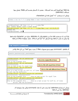 ‫اُذػـــــــــــــــــبء‬ ‫طبُؼ‬ ٖٓ ‫ر٘غٞٗب‬ ‫ال‬ Translated By:AHMED GAMIL 60
ٍ‫ٝا‬fieldًُ‫ا‬ ْ‫ٌ٘وغ‬ ‫اُغطش‬ ٕ‫ا‬ ً٘‫ثٔؼ‬ ، ‫أُغبكخ‬ ‫ثؼذ‬ ً‫اُز‬ ‫اُؤٍخ‬ ٞٛfields‫ثٍٜ٘ب‬ َ‫ظ‬‫ٌل‬
( ‫ٓغبكبد‬delimiter)
ّ‫ٗغزخذ‬ ٕ‫ا‬ ٌٌٖٔٝ“-c”َٔ‫ُؼ‬cutَُcharacters
free | tr -s ' ' | grep Mem | cut -c6-13,15,17
ّ‫رغزخذ‬ ٕ‫ا‬ ‫اسدد‬ ‫ٝارا‬tabٖٓ ‫ثذال‬spaceٍ‫ا‬ ٌُٖٝdelimiterٖ‫ػ‬ ‫ػجبسح‬character‫كوؾ‬ ‫ٝاؽذ‬
ٍ‫ا‬ ‫ٌٗزت‬ ٕ‫ا‬ ٌٌٖٔ ‫ٝال‬tabٌَ‫اُش‬ ‫ثٜزا‬“t”ٍ‫ا‬ ً‫ك‬ ‫ًٔب‬IFS‫ؼـؾ‬ٗ ‫ُزُي‬ ،CTRL+vْ‫ص‬tab
THE PASTE COMMAND
ٍ‫ا‬command : paste‫ٓؾزٌٞبد‬ ‫ثذٓظ‬ ّٞ‫ٌو‬2 files‫ؼغ‬ٌ ‫ثؾٍش‬“tab”ًَ ٍٖ‫ث‬line‫ٝاالخش‬
paste pastescript pasteequal
ّ‫اعزخذا‬ ٌٌٖٔٝdelimitersٍ‫ا‬ ً‫ك‬ ‫ٌؾذس‬ ‫ًٔب‬command: cutٍ‫ا‬ ‫ٛزا‬ ‫ؼغ‬ٌ ‫ٛ٘ب‬ ٌُٖٝ
delimiterٍ‫ا‬ ٖٓ ‫ثذال‬tab
 