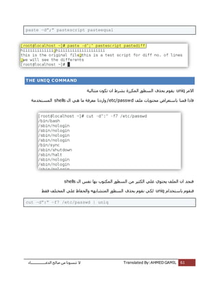 ‫اُذػـــــــــــــــــبء‬ ‫طبُؼ‬ ٖٓ ‫ر٘غٞٗب‬ ‫ال‬ Translated By:AHMED GAMIL 61
paste –d”;” pastescript pasteequal
THE UNIQ COMMAND
‫االٓش‬uniq‫ٓززبٍُخ‬ ٌٕٞ‫ر‬ ٕ‫ا‬ ‫ثششؽ‬ ‫أٌُشسح‬ ‫اُغطٞس‬ ‫ثؾزف‬ ّٞ‫ٌو‬
‫ِٓق‬ ‫ٓؾزٌٞبد‬ ‫ثبعزؼشاع‬ ‫هٔ٘ب‬ ‫كبرا‬/etc/passwdٍ‫ا‬ ًٛ ‫ٓب‬ ‫ٓؼشكخ‬ ‫ٝاسدٗب‬shells‫أُغزخذٓخ‬
ٍ‫ا‬ ‫ٗلظ‬ ‫ثٜب‬ ‫أٌُزٞة‬ ‫اُغطٞس‬ ٖٓ ‫اٌُضٍش‬ ًِ‫ػ‬ ‫ٌؾزٞي‬ ‫أُِق‬ ٕ‫ا‬ ‫ك٘غذ‬shells
‫ثبع‬ ّٞ‫ك٘و‬ّ‫زخذا‬uniq‫كوؾ‬ ‫أُخزِق‬ ًِ‫ػ‬ ‫ٝاُؾلبظ‬ ٜٚ‫أُزشبث‬ ‫اُغطٞس‬ ‫ثؾزف‬ ّٞ‫ٗو‬ ًٌُ
cut –d”:” –f7 /etc/passwd | uniq
 