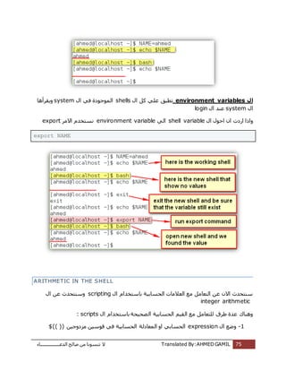 ‫اُذػـــــــــــــــــبء‬ ‫طبُؼ‬ ٖٓ ‫ر٘غٞٗب‬ ‫ال‬ Translated By:AHMED GAMIL 75
‫ال‬environment variablesٍ‫ا‬ ًَ ًِ‫ػ‬ ‫رطجن‬shellsً‫ك‬ ‫أُٞعٞدح‬ٍ‫ا‬system‫ٌٝوشأٛب‬
ٍ‫ا‬systemٍ‫ا‬ ‫ػ٘ذ‬login
ٍ‫ا‬ ٍٞ‫اؽ‬ ٕ‫ا‬ ‫اسدد‬ ‫ٝارا‬shell variableًُ‫ا‬environment variable‫االٓش‬ ّ‫ٗغزخذ‬export
export NAME
ARITHMETIC IN THE SHELL
ٍ‫ا‬ ّ‫ثبعزخذا‬ ‫اُؾغبثٍخ‬ ‫اُؼالٓبد‬ ‫ٓغ‬ َٓ‫اُزؼب‬ ٖ‫ػ‬ ٕ‫اال‬ ‫ع٘زؾذس‬scriptingٍ‫ا‬ ٖ‫ػ‬ ‫ٝع٘زؾذس‬
integer arithmetic
ٍ‫ا‬ ّ‫ثبعزخذا‬ ‫ظؾٍؾخ‬ُ‫ا‬ ‫اُؾغبثٍخ‬ ٍْ‫اُو‬ ‫ٓغ‬ َٓ‫ُِزؼب‬ ‫ؽشم‬ ‫ػذح‬ ‫ٝٛ٘بى‬scripts:
1-ٍ‫ا‬ ‫ٝػغ‬expressionٍٖ‫ٓضدٝع‬ ٍٖ‫هٞع‬ ً‫ك‬ ‫اُؾغبثٍخ‬ ‫أُؼبدُخ‬ ٝ‫ا‬ ً‫اُؾغبث‬$(( ))
 