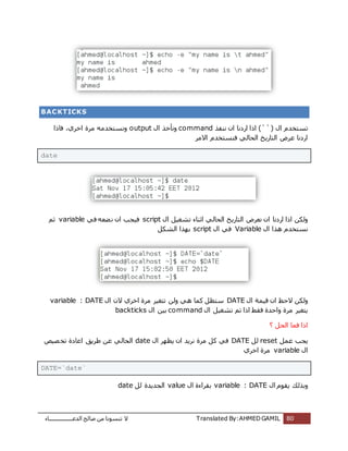 ‫اُذػـــــــــــــــــبء‬ ‫طبُؼ‬ ٖٓ ‫ر٘غٞٗب‬ ‫ال‬ Translated By:AHMED GAMIL 80
BACKTICKS
ٍ‫ا‬ ّ‫رغزخذ‬(``)ٕ‫ا‬ ‫اسدٗب‬ ‫ارا‬‫ٗ٘لز‬commandٍ‫ا‬ ‫ٝٗؤخز‬output‫كبرا‬ ،‫اخشي‬ ‫ٓشح‬ ٚٓ‫ٝٗغزخذ‬
‫االٓش‬ ّ‫ك٘غزخذ‬ ًُ‫اُؾب‬ ‫اُزبسٌخ‬ ‫ػشع‬ ‫اسدٗب‬
date
ٍ‫ا‬ ٍَ‫رشـ‬ ‫اص٘بء‬ ًُ‫اُؾب‬ ‫اُزبسٌخ‬ ‫ٗؼشع‬ ٕ‫ا‬ ‫اسدٗب‬ ‫ارا‬ ٌُٖٝscriptٕ‫ا‬ ‫كٍغت‬ً‫ك‬ ٚ‫ؼؼ‬ٗvariableْ‫ص‬
ٍ‫ا‬ ‫ٛزا‬ ّ‫ٗغزخذ‬Variableٍ‫ا‬ ً‫ك‬scriptٌَ‫اُش‬ ‫ثٜزا‬
ٍ‫ا‬ ‫هٍٔخ‬ ٕ‫ا‬ ‫الؽع‬ ٌُٖٝDATEٍ‫ا‬ ٕ‫ال‬ ‫اخشي‬ ‫ٓشح‬ ‫رزـٍش‬ ُٖٝ ًٛ ‫ًٔب‬ َ‫عزظ‬variable : DATE
ٍ‫ا‬ ٍَ‫رشـ‬ ْ‫ر‬ ‫ارا‬ ‫كوؾ‬ ‫ٝاؽذح‬ ‫ٓشح‬ ‫ٌزـٍش‬commandٍ‫ا‬ ٍٖ‫ث‬backticks
? َ‫اُؾ‬ ‫كٔب‬ ‫ارا‬
َٔ‫ػ‬ ‫ٌغت‬resetَُDATEٍ‫ا‬ ‫ٌظٜش‬ ٕ‫ا‬ ‫ٗشٌذ‬ ‫ٓشح‬ ًَ ً‫ك‬date‫ظٍض‬‫رخ‬ ‫اػبدح‬ ‫ؽشٌن‬ ٖ‫ػ‬ ًُ‫اُؾب‬
ٍ‫ا‬variable‫اخشي‬ ‫ٓشح‬
DATE=`date`
ٍ‫ا‬ ّٞ‫ٌو‬ ‫ٝثزُي‬variable : DATEٍ‫ا‬ ‫ثوشاءح‬valueَُ ‫اُغذٌذح‬date
 