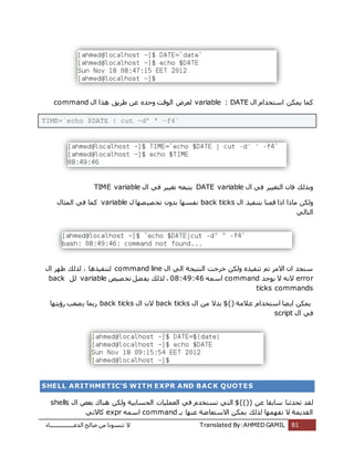 ‫اُذػـــــــــــــــــبء‬ ‫طبُؼ‬ ٖٓ ‫ر٘غٞٗب‬ ‫ال‬ Translated By:AHMED GAMIL 81
ٍ‫ا‬ ّ‫اعزخذا‬ ٌٌٖٔ ‫ًٔب‬variable : DATEٍ‫ا‬ ‫ٛزا‬ ‫ؽشٌن‬ ٖ‫ػ‬ ٙ‫ٝؽذ‬ ‫اُٞهذ‬ ‫ُؼشع‬command
TIME=`echo $DATE | cut –d‟ ‟ –f4`
ٍ‫ا‬ ً‫ك‬ ‫اُزـٍٍش‬ ٕ‫كب‬ ‫ٝثزُي‬DATE variableٍ‫ا‬ ً‫ك‬ ‫رـٍٍش‬ ٚ‫ٌزجؼ‬TIME variable
ٍ‫ا‬ ‫ثز٘لٍز‬ ‫هٔ٘ب‬ ‫ارا‬ ‫ٓبرا‬ ٌُٖٝback ticksٍ ‫ظٜب‬ٍ‫ظ‬‫رخ‬ ٕٝ‫ثذ‬ ‫ٗلغٜب‬variableٍ‫أُضب‬ ً‫ك‬ ‫ًٔب‬
ًُ‫اُزب‬
ٍ‫ا‬ ًُ‫ا‬ ‫اُ٘زٍغخ‬ ‫خشعذ‬ ٌُٖٝ ٙ‫ر٘لٍز‬ ْ‫ر‬ ‫االٓش‬ ٕ‫ا‬ ‫ع٘غذ‬command lineُ‫ُز‬ ، ‫ُز٘لٍزٛب‬ٍ‫ا‬ ‫ظٜش‬ ‫ي‬
error‫ٌٞعذ‬ ‫ال‬ ٚٗ‫ال‬commandٚٔ‫اع‬08:49:46،‫ظٍض‬‫رخ‬ َ‫ؼ‬‫ٌل‬ ‫ُزُي‬variableَُback
ticks commands
‫ػالٓخ‬ ّ‫اعزخذا‬ ‫ؼب‬ٌ‫ا‬ ٌٌٖٔ$()ٍ‫ا‬ ٖٓ ‫ثذال‬back ticksٍ‫ا‬ ٕ‫ال‬back ticks‫سإٌزٜب‬ ‫ؼؼت‬ٌ ‫سثٔب‬
ٍ‫ا‬ ً‫ك‬script
SHELL ARITHMETIC'S WITH EXPR AND BACK QUOTES
‫رؾذص‬ ‫ُوذ‬ٖ‫ػ‬ ‫عبثوب‬ ‫٘ب‬$(())ٍ‫ا‬ ‫ثؼغ‬ ‫ٛ٘بى‬ ٌُٖٝ ‫اُؾغبثٍخ‬ ‫اُؼٍِٔبد‬ ً‫ك‬ ّ‫رغزخذ‬ ً‫اُز‬shells
‫ثـ‬ ‫ػٜ٘ب‬ ‫االعزؼبػخ‬ ٌٖٔ‫ث‬ ‫ُزُي‬ ‫رلٜٜٔب‬ ‫ال‬ ‫اُوذٌٔخ‬commandٚٔ‫اع‬exprً‫ًبالر‬
 