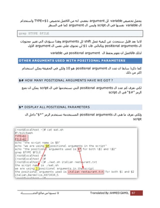 ‫اُذػـــــــــــــــــبء‬ ‫طبُؼ‬ ٖٓ ‫ر٘غٞٗب‬ ‫ال‬ Translated By:AHMED GAMIL 87
‫ظٍض‬‫رخ‬ َ‫ؼ‬‫ٌل‬variableَُargument‫ظٍض‬‫رخ‬ َ‫ؼ‬‫االك‬ ٖٓ ٚٗ‫ا‬ ً٘‫ثٔؼ‬TYPE=$1ّ‫ٝاعزخذا‬
ٍ‫ا‬variableٍ‫ا‬ ً‫ك‬ ‫ٗلغٜب‬scriptٍ‫ا‬ ‫ٍُٝظ‬argument‫اُغطش‬ ً‫ك‬ ‫ًٔب‬
grep $TYPE $FILE
‫ثؼذ‬ ‫الٗ٘ب‬َٔ‫ػ‬ ‫ًٍلٍخ‬ ٖ‫ػ‬ ‫ع٘زؾذس‬ ٍَِ‫ه‬shiftَُarguments‫ٓؾزٌٞبد‬ ‫رـٍٍش‬ ًُ‫ا‬ ‫عٍئدي‬ ‫ٝٛزا‬
ٍ‫ا‬positional argumentsٕٝ‫كب‬ ًُ‫ثبُزب‬$1ٍ‫ا‬ ‫ٗلظ‬ ًِ‫ػ‬ ‫رؾزٞي‬ ُٖargumentٍٝ‫اال‬
ٍ‫ا‬ ‫ثؾلع‬ ّٞ‫ٗو‬ ٕ‫ا‬ َ‫ؼ‬‫كبالك‬ ‫ُزُي‬positional argumentً‫ك‬variable
OTHER ARGUMENTS USED WITH POSITIONAL PARAMETERS
ٍ‫ا‬ ‫ػذد‬ ٕ‫ا‬ ‫عبثوب‬ ‫رًشٗب‬ ‫ًٔب‬positional argumentٞٛ10ّ‫اعزخذا‬ ٌٌٖٔ ‫اُؾوٍوخ‬ ً‫ك‬ ٌُٖٝ
‫رُي‬ ٖٓ ‫اًضش‬
$# HOW MANY POSITIONAL ARGUMENTS HAVE W E GOT ?
ٍ‫ا‬ ‫ػذد‬ ًْ ‫ٗؼشف‬ ًٌُpositional argumentsٍ‫ا‬ ً‫ك‬ ‫ٗغزخذٜٓب‬ ً‫اُز‬script‫ؼغ‬ٗ ٕ‫ا‬ ٌٌٖٔ
‫اُشٓض‬“$#”ٍ‫ا‬ ً‫ك‬script
$* DISPLAY ALL POSITIONAL PARAMETERS
ٍ‫ا‬ ًٛ ‫ٓب‬ ‫ٗؼشف‬ ًٌُٝpositional arguments‫اُشٓض‬ ّ‫ٗغزخذ‬ ‫أُغزخذٓخ‬“$*”ٍ‫ا‬ َ‫داخ‬
script
 