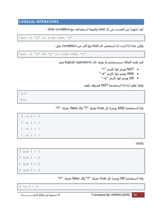 ‫اُذػـــــــــــــــــبء‬ ‫طبُؼ‬ ٖٓ ‫ر٘غٞٗب‬ ‫ال‬ Translated By:AHMED GAMIL 98
LOGICAL OPERATORS
ٍ‫ا‬ ٖ‫ػ‬ ‫اُؾذٌش‬ ٖٓ ‫اٗزٍٜ٘ب‬ ‫ُوذ‬test‫ٓغ‬ ٚٓ‫اعزخذا‬ ‫ًٍٝلٍخ‬One condition:
test if “x” is true then “y”
ٍ‫ا‬ ّ‫اعزخذ‬ ٕ‫ا‬ ‫اسدد‬ ‫ارا‬ ‫ٓبرا‬ ٌُٖٝtestٖٓ ‫اًضش‬ ‫ٓغ‬condition: َ‫ٓض‬
test if “x” OR “y” is true then “z”
ٍ‫ثب‬ ‫ٌؼشف‬ ‫ٓب‬ ّ‫ع٘غزخذ‬ ‫اُؾبُخ‬ ٙ‫ٛز‬ ً‫ك‬logical operatorsَ‫ٓض‬
NOT‫ثبُشٓض‬ ‫ُٜب‬ ‫ٌٝشٓض‬“!”
AND‫ثبُشٓض‬ ‫ُٜب‬ ‫ٌٝشٓض‬“-a”
OR‫ثبُشٓض‬ ‫ُٜب‬ ‫ٌٝشٓض‬“-o”
‫ا‬ ِْ‫ٗؼ‬ ‫ًٝٔب‬‫اعزخذٓ٘ب‬ ‫ارا‬ ٚٗNOTٌٌٕٞ ‫كغٞف‬
!1=0
!0=1
‫اعزخذٓ٘ب‬ ‫ٝارا‬ANDَُ ‫ٝسٓضٗب‬true‫ثؾشف‬“T”ٍ‫ٝا‬false‫ثؾشف‬“F”
0 -a 0 = 0
0 -a 1 = 1
1 -a 0 = 1
1 -a 1 = 1
‫ًٝزُي‬
T and T = T
T and F = F
F and T = F
F and F = F
‫اعزخذٓ٘ب‬ ‫ٝارا‬ORَُ ‫ٝسٓضٗب‬true‫ثؾشف‬“T”ٍ‫ٝا‬false‫ثؾ‬‫شف‬“F”
0 -o 0 = 0
 