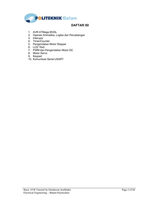 Basic AVR Tutorial by Hendawan Soebhakti Page 2 of 68
Electrical Engineering – Batam Polytechnic
DAFTAR ISI
1. AVR ATMega 8535L
2. Operasi Aritmatika, Logika dan Percabangan
3. Interupsi
4. Timer/Counter
5. Pengendalian Motor Stepper
6. LCD 16x2
7. PWM dan Pengendalian Motor DC
8. Motor Servo
9. Keypad
10. Komunikasi Serial USART
 