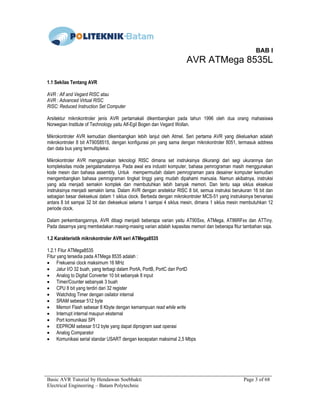Basic AVR Tutorial by Hendawan Soebhakti Page 3 of 68
Electrical Engineering – Batam Polytechnic
BAB I
AVR ATMega 8535L
1.1 Sekilas Tentang AVR
AVR : Alf and Vegard RISC atau
AVR : Advanced Virtual RISC
RISC: Reduced Instruction Set Computer
Arsitektur mikrokontroler jenis AVR pertamakali dikembangkan pada tahun 1996 oleh dua orang mahasiswa
Norwegian Institute of Technology yaitu Alf-Egil Bogen dan Vegard Wollan.
Mikrokontroler AVR kemudian dikembangkan lebih lanjut oleh Atmel. Seri pertama AVR yang dikeluarkan adalah
mikrokontroler 8 bit AT90S8515, dengan konfigurasi pin yang sama dengan mikrokontroler 8051, termasuk address
dan data bus yang termultipleksi.
Mikrokontroler AVR menggunakan teknologi RISC dimana set instruksinya dikurangi dari segi ukurannya dan
kompleksitas mode pengalamatannya. Pada awal era industri komputer, bahasa pemrograman masih menggunakan
kode mesin dan bahasa assembly. Untuk mempermudah dalam pemrograman para desainer komputer kemudian
mengembangkan bahasa pemrograman tingkat tinggi yang mudah dipahami manusia. Namun akibatnya, instruksi
yang ada menjadi semakin komplek dan membutuhkan lebih banyak memori. Dan tentu saja siklus eksekusi
instruksinya menjadi semakin lama. Dalam AVR dengan arsitektur RISC 8 bit, semua instruksi berukuran 16 bit dan
sebagian besar dieksekusi dalam 1 siklus clock. Berbeda dengan mikrokontroler MCS-51 yang instruksinya bervariasi
antara 8 bit sampai 32 bit dan dieksekusi selama 1 sampai 4 siklus mesin, dimana 1 siklus mesin membutuhkan 12
periode clock.
Dalam perkembangannya, AVR dibagi menjadi beberapa varian yaitu AT90Sxx, ATMega, AT86RFxx dan ATTiny.
Pada dasarnya yang membedakan masing-masing varian adalah kapasitas memori dan beberapa fitur tambahan saja.
1.2 Karakteristik mikrokontroler AVR seri ATMega8535
1.2.1 Fitur ATMega8535
Fitur yang tersedia pada ATMega 8535 adalah :
• Frekuensi clock maksimum 16 MHz
• Jalur I/O 32 buah, yang terbagi dalam PortA, PortB, PortC dan PortD
• Analog to Digital Converter 10 bit sebanyak 8 input
• Timer/Counter sebanyak 3 buah
• CPU 8 bit yang terdiri dari 32 register
• Watchdog Timer dengan osilator internal
• SRAM sebesar 512 byte
• Memori Flash sebesar 8 Kbyte dengan kemampuan read while write
• Interrupt internal maupun eksternal
• Port komunikasi SPI
• EEPROM sebesar 512 byte yang dapat diprogram saat operasi
• Analog Comparator
• Komunikasi serial standar USART dengan kecepatan maksimal 2,5 Mbps
 