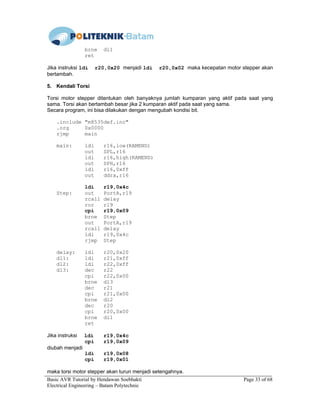 Basic AVR Tutorial by Hendawan Soebhakti Page 33 of 68
Electrical Engineering – Batam Polytechnic
brne dl1
ret
Jika instruksi ldi r20,0x20 menjadi ldi r20,0x02 maka kecepatan motor stepper akan
bertambah.
5. Kendali Torsi
Torsi motor stepper ditentukan oleh banyaknya jumlah kumparan yang aktif pada saat yang
sama. Torsi akan bertambah besar jika 2 kumparan aktif pada saat yang sama.
Secara program, ini bisa dilakukan dengan mengubah kondisi bit.
.include "m8535def.inc"
.org 0x0000
rjmp main
main: ldi r16,low(RAMEND)
out SPL,r16
ldi r16,high(RAMEND)
out SPH,r16
ldi r16,0xff
out ddra,r16
ldi r19,0x4c
Step: out PortA,r19
rcall delay
ror r19
cpi r19,0x09
brne Step
out PortA,r19
rcall delay
ldi r19,0x4c
rjmp Step
delay: ldi r20,0x20
dl1: ldi r21,0xff
dl2: ldi r22,0xff
dl3: dec r22
cpi r22,0x00
brne dl3
dec r21
cpi r21,0x00
brne dl2
dec r20
cpi r20,0x00
brne dl1
ret
Jika instruksi ldi r19,0x4c
cpi r19,0x09
diubah menjadi
ldi r19,0x08
cpi r19,0x01
maka torsi motor stepper akan turun menjadi setengahnya.
 