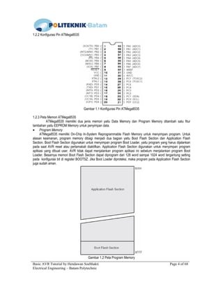 Basic AVR Tutorial by Hendawan Soebhakti Page 4 of 68
Electrical Engineering – Batam Polytechnic
1.2.2 Konfigurasi Pin ATMega8535
Gambar 1.1 Konfigurasi Pin ATMega8535
1.2.3 Peta Memori ATMega8535
ATMega8535 memiliki dua jenis memori yaitu Data Memory dan Program Memory ditambah satu fitur
tambahan yaitu EEPROM Memory untuk penyimpan data.
• Program Memory
ATMega8535 memiliki On-Chip In-System Reprogrammable Flash Memory untuk menyimpan program. Untuk
alasan keamanan, program memory dibagi menjadi dua bagian yaitu Boot Flash Section dan Application Flash
Section. Boot Flash Section digunakan untuk menyimpan program Boot Loader, yaitu program yang harus dijalankan
pada saat AVR reset atau pertamakali diaktifkan. Application Flash Section digunakan untuk menyimpan program
aplikasi yang dibuat user. AVR tidak dapat menjalankan program aplikasi ini sebelum menjalankan program Boot
Loader. Besarnya memori Boot Flash Section dapat diprogram dari 128 word sampai 1024 word tergantung setting
pada konfigurasi bit di register BOOTSZ. Jika Boot Loader diproteksi, maka program pada Application Flash Section
juga sudah aman.
Gambar 1.2 Peta Program Memory
 
