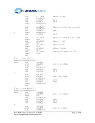 Basic AVR Tutorial by Hendawan Soebhakti Page 42 of 68
Electrical Engineering – Batam Polytechnic
ldi r17,0x03 ;Function set
out PortA,r17
sbi PortA,6 ;E=1
cbi PortA,6 ;E=0
rcall delay100uS
ldi r17,0x02 ;Function set:4 bit operation
out PortA,r17
sbi PortA,6 ;E=1
; rcall delay100uS
cbi PortA,6 ;E=0
ldi r17,0x28 ;Function set:4 bit op;2lines
rcall SLcd
ldi r17,0x08 ;Turn Off LCD
rcall SLcd
ldi r17,0x0C ;Turn On LCD
rcall SLcd
ldi r17,0x01 ;Clear Display
rcall SLcd
ldi r17,0x06 ;Entry mode set; Inc addr
rcall SLcd
ret
;-----------------------
; Rutin kirim instruksi
;-----------------------
SLcd: mov r18,r17
andi r18,$F0 ;Get high nibble
swap r18
out PortA,r18
sbi PortA,6 ;E=1
cbi PortA,6 ;E=0
;
mov r18,r17
andi r18,$0F ;Get low nibble
out PortA,r18
sbi PortA,6 ;E=1
cbi PortA,6 ;E=0
rcall delay100uS
ret
;-----------------------
; Rutin kirim karakter
;-----------------------
WLcd: mov r18,r19
andi r18,$F0 ;Get high nibble
swap r18
out PortA,r18
sbi PortA,4 ;RS=1
sbi PortA,6 ;E=1
cbi PortA,6 ;E=0
;
mov r18,r19
andi r18,$0F ;Get low nibble
out PortA,r18
 