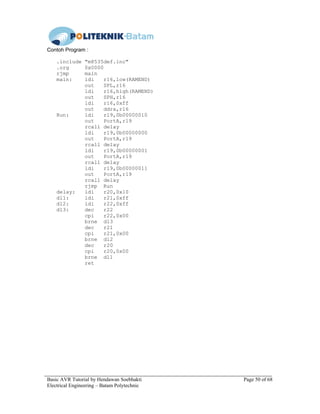 Basic AVR Tutorial by Hendawan Soebhakti Page 50 of 68
Electrical Engineering – Batam Polytechnic
Contoh Program :
.include "m8535def.inc"
.org 0x0000
rjmp main
main: ldi r16,low(RAMEND)
out SPL,r16
ldi r16,high(RAMEND)
out SPH,r16
ldi r16,0xff
out ddra,r16
Run: ldi r19,0b00000010
out PortA,r19
rcall delay
ldi r19,0b00000000
out PortA,r19
rcall delay
ldi r19,0b00000001
out PortA,r19
rcall delay
ldi r19,0b00000011
out PortA,r19
rcall delay
rjmp Run
delay: ldi r20,0x10
dl1: ldi r21,0xff
dl2: ldi r22,0xff
dl3: dec r22
cpi r22,0x00
brne dl3
dec r21
cpi r21,0x00
brne dl2
dec r20
cpi r20,0x00
brne dl1
ret
 
