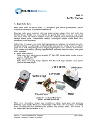 Basic AVR Tutorial by Hendawan Soebhakti Page 55 of 68
Electrical Engineering – Batam Polytechnic
BAB IX
Motor Servo
1. Dasar Motor Servo
Motor Servo terdiri dari sebuah motor DC, serangkaian gear, sebuah potensiometer, sebuah
output shaft dan sebuah rangkaian kontrol elektronik.
Biasanya, motor servo berbentuk kotak segi empat dengan sebuah output shaft motor dan
konektor dengan 3 kabel yaitu power, kontrol dan ground. Gear motor servo ada yang terbuat
dari plastic, metal atau titanium. Didalam motor servo terdapat potensiometer yang digunakan
sebagai sensor posisi. Potensiometer tersebut dihubungkan dengan output shaft untuk
mengetahui posisi aktual shaft.
Ketika motor dc berputar, maka output shaft juga berputar dan sekaligus memutar potensiometer.
Rangkaian kontrol kemudian dapat membaca kondisi potensiometer tersebut untuk mengetahui
posisi aktual shaft. Jika posisinya sesuai dengan yang diinginkan, maka motor dc akan berhenti.
Sudut operasi motor servo (Operating Angle) bervariasi tergantung jenis motor servo. Ada 2 jenis
motor servo yaitu :
• Motor Servo Standard
Yaitu motor servo yang mampu bergerak CW dan CCW dengan sudut operasi tertentu,
misalnya 600
, 900
atau 1800
.
• Motor Servo Continuous
Yaitu motor servo yang mampu bergerak CW dan CCW tanpa batasan sudut operasi
(berputar secara kontinyu).
Gambar 9.1 Konstruksi Motor Servo
Sumber : http://www.servocity.com
Motor servo dikendalikan dengan cara mengirimkan sebuah pulsa yang lebar pulsanya
bervariasi. Pulsa tersebut dimasukkan melalui kabel kontrol motor servo. Sudut atau posisi shaft
motor servo akan diturunkan dari lebar pulsa. Biasanya lebar pulsanya antara 1.1 ms sampai 1.9
ms dengan periode pulsa sebesar 20 mS.
 