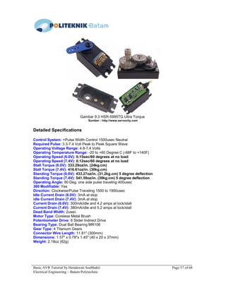 Basic AVR Tutorial by Hendawan Soebhakti Page 57 of 68
Electrical Engineering – Batam Polytechnic
Gambar 9.3 HSR-5995TG Ultra Torque
Sumber : http://www.servocity.com
Detailed Specifications
Control System: +Pulse Width Control 1500usec Neutral
Required Pulse: 3.3-7.4 Volt Peak to Peak Square Wave
Operating Voltage Range: 4.8-7.4 Volts
Operating Temperature Range: -20 to +60 Degree C (-68F to +140F)
Operating Speed (6.0V): 0.15sec/60 degrees at no load
Operating Speed (7.4V): 0.12sec/60 degrees at no load
Stall Torque (6.0V): 333.29oz/in. (24kg.cm)
Stall Torque (7.4V): 416.61oz/in. (30kg.cm)
Standing Torque (6.0V): 433.27oz/in. (31.2kg.cm) 5 degree deflection
Standing Torque (7.4V): 541.59oz/in. (39kg.cm) 5 degree deflection
Operating Angle: 90 Deg. one side pulse traveling 400usec
360 Modifiable: Yes
Direction: Clockwise/Pulse Traveling 1500 to 1900usec
Idle Current Drain (6.0V): 3mA at stop
Idle Current Drain (7.4V): 3mA at stop
Current Drain (6.0V): 300mA/idle and 4.2 amps at lock/stall
Current Drain (7.4V): 380mA/idle and 5.2 amps at lock/stall
Dead Band Width: 2usec
Motor Type: Coreless Metal Brush
Potentiometer Drive: 6 Slider Indirect Drive
Bearing Type: Dual Ball Bearing MR106
Gear Type: 4 Titanium Gears
Connector Wire Length: 11.81" (300mm)
Dimensions: 1.57" x 0.78"x 1.45" (40 x 20 x 37mm)
Weight: 2.18oz (62g)
 