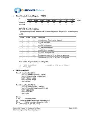 Basic AVR Tutorial by Hendawan Soebhakti Page 60 of 68
Electrical Engineering – Batam Polytechnic
• Timer/Counter0 Control Register – TCCR0
CS02..00: Clock Select bits ;
Tiga bit pemilih prescaler timer/counter 0 dan hubungannya dengan clock eksternal pada
pin T0.
Pada Contoh Program dilakukan setting sbb :
ldi r16,0b00000100 ;Presaling 256 untuk timer0
out TCCR0,r16
• Perhitungan Timer
Timer 1 menghasilkan 20 mS :
TCNT=(1+FFFFh)-((Ttimer x fclk)/N)
TCNT=10000h-((0.2 x 11059200)/64)
TCNT=10000h-3456d
TCNT=10000h-0D80h
TCNT=F280h
Timer 0 menghasilkan 1.5mS :
TCNT=(1+FFh)-((Ttimer x fclk)/N)
TCNT=100h-((0.0015 x 11059200)/256)
TCNT=100h-64.8d
TCNT=100h-40h
TCNT=C0h
Dimana :
TCNT : Nilai timer (Hex)
fclk : Frekuensi clock (crystal) yang digunakan (Hz)
Ttimer : Waktu timer yang diinginkan (detik)
N : Prescaler (1, 8, 64, 256, 1024)
 
