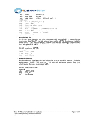 Basic AVR Tutorial by Hendawan Soebhakti Page 67 of 68
Electrical Engineering – Batam Polytechnic
.equ fclock =11059200
.equ baud_rate =19200
.equ ubbr_value =(fclock / (16*baud_rate)) - 1
init_usart:
ldi temp,high(ubbr_value)
out UBRRH,temp
ldi temp,low(ubbr_value)
out UBRRL,temp
ldi temp,(1<<RXEN)|(1<<TXEN)|(1<<RXCIE)
out UCSRB,temp
ldi temp,(1<<URSEL)|(3<<UCSZ0)
out UCSRC,temp
2. Pengiriman Data
Pengiriman data dilakukan per byte menunggu UDR kosong (UDR = register tempat
menyimpan data USART, menjadi satu dengan register UBRR). Jika kosong, maka bit
UDRE(USART Data Register Empty) pada UCSRA akan set 1 sehingga siap menerima
data baru yang akan dikirim.
Contoh pengiriman USART :
usart_tx:
sbis UCSRA,UDRE
rjmp usart_tx
out UDR,txbyte
3. Penerimaan Data
Penerimaan data dilakukan dengan memeriksa bit RXC (USART Receive Complete)
pada register UCSRA. RXC akan set 1 jika ada data yang siap dibaca. Data yang
diterima akan disimpan pada register UDR.
Contoh penerimaan USART :
usart_rx:
sbis UCSRA,RXC
rjmp usart_rx
in rxbyte,UDR
 