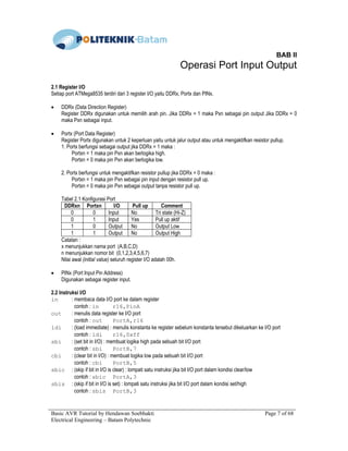 Basic AVR Tutorial by Hendawan Soebhakti Page 7 of 68
Electrical Engineering – Batam Polytechnic
BAB II
Operasi Port Input Output
2.1 Register I/O
Setiap port ATMega8535 terdiri dari 3 register I/O yaitu DDRx, Portx dan PINx.
• DDRx (Data Direction Register)
Register DDRx digunakan untuk memilih arah pin. Jika DDRx = 1 maka Pxn sebagai pin output Jika DDRx = 0
maka Pxn sebagai input.
• Portx (Port Data Register)
Register Portx digunakan untuk 2 keperluan yaitu untuk jalur output atau untuk mengaktifkan resistor pullup.
1. Portx berfungsi sebagai output jika DDRx = 1 maka :
Portxn = 1 maka pin Pxn akan berlogika high.
Portxn = 0 maka pin Pxn akan berlogika low.
2. Portx berfungsi untuk mengaktifkan resistor pullup jika DDRx = 0 maka :
Portxn = 1 maka pin Pxn sebagai pin input dengan resistor pull up.
Portxn = 0 maka pin Pxn sebagai output tanpa resistor pull up.
Tabel 2.1 Konfigurasi Port
DDRxn Portxn I/O Pull up Comment
0 0 Input No Tri state (Hi-Z)
0 1 Input Yes Pull up aktif
1 0 Output No Output Low
1 1 Output No Output High
Catatan :
x menunjukkan nama port (A,B,C,D)
n menunjukkan nomor bit (0,1,2,3,4,5,6,7)
Nilai awal (initial value) seluruh register I/O adalah 00h.
• PINx (Port Input Pin Address)
Digunakan sebagai register input.
2.2 Instruksi I/O
in : membaca data I/O port ke dalam register
contoh : in r16,PinA
out : menulis data register ke I/O port
contoh : out PortA,r16
ldi : (load immediate) : menulis konstanta ke register sebelum konstanta tersebut dikeluarkan ke I/O port
contoh : ldi r16,0xff
sbi : (set bit in I/O) : membuat logika high pada sebuah bit I/O port
contoh : sbi PortB,7
cbi : (clear bit in I/O) : membuat logika low pada sebuah bit I/O port
contoh : cbi PortB,5
sbic : (skip if bit in I/O is clear) : lompati satu instruksi jika bit I/O port dalam kondisi clear/low
contoh : sbic PortA,3
sbis : (skip if bit in I/O is set) : lompati satu instruksi jika bit I/O port dalam kondisi set/high
contoh : sbis PortB,3
 