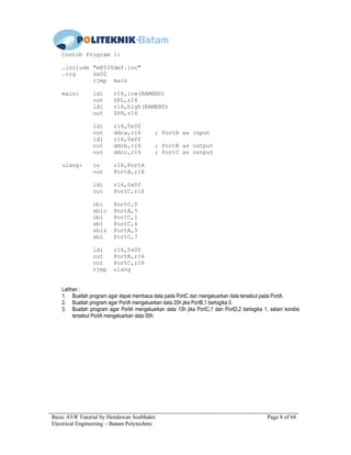 Basic AVR Tutorial by Hendawan Soebhakti Page 8 of 68
Electrical Engineering – Batam Polytechnic
Contoh Program 1:
.include "m8535def.inc"
.org 0x00
rjmp main
main: ldi r16,low(RAMEND)
out SPL,r16
ldi r16,high(RAMEND)
out SPH,r16
ldi r16,0x00
out ddra,r16 ; PortA as input
ldi r16,0xff
out ddrb,r16 ; PortB as output
out ddrc,r16 ; PortC as output
ulang: in r16,PortA
out PortB,r16
ldi r16,0x0f
out PortC,r16
cbi PortC,0
sbic PortA,5
cbi PortC,1
sbi PortC,6
sbis PortA,5
sbi PortC,7
ldi r16,0x00
out PortB,r16
out PortC,r16
rjmp ulang
Latihan :
1. Buatlah program agar dapat membaca data pada PortC dan mengeluarkan data tersebut pada PortA.
2. Buatlah program agar PortA mengeluarkan data 20h jika PortB,1 berlogika 0.
3. Buatlah program agar PortA mengeluarkan data 15h jika PortC,1 dan PortD,2 berlogika 1, selain kondisi
tersebut PortA mengeluarkan data 00h.
 