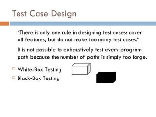 Test Case Design “ There is only one rule in designing test cases: cover all features, but do not make too many test cases.” It is not possible to exhaustively test every program path because the number of paths is simply too large. White-Box Testing Black-Box Testing  