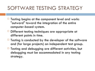 SOFTWARE TESTING STRATEGY Testing begins at the component level and works &quot;outward&quot; toward the integration of the entire computer-based system. Different testing techniques are appropriate at different points in time. Testing is conducted by the developer of the software and (for large projects) an independent test group. Testing and debugging are different activities, but debugging must be accommodated   in any testing strategy. 