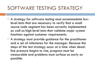 SOFTWARE TESTING STRATEGY A strategy for software testing must accommodate low-level tests that are necessary to verify that a small source code segment has been correctly implemented as well as high-level tests that validate major system functions against customer requirements. A strategy must provide guidance for the practitioner and a set of milestones for the manager. Because the steps of the test strategy occur at a time when dead-line pressure begins to rise, progress must be measurable and problems must surface as early as possible. 