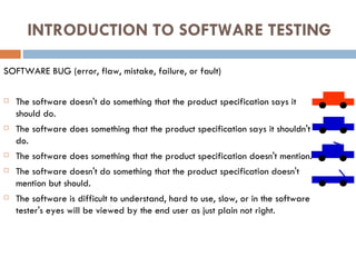 INTRODUCTION TO SOFTWARE TESTING SOFTWARE BUG (error, flaw, mistake, failure, or fault)‏ The software doesn't do something that the product specification says it should do. The software does something that the product specification says it shouldn't do. The software does something that the product specification doesn't mention. The software doesn't do something that the product specification doesn't mention but should. The software is difficult to understand, hard to use, slow, or in the software tester's eyes will be viewed by the end user as just plain not right. 