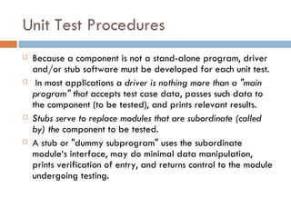 Unit Test Procedures Because a component is not a stand-alone program, driver and/or stub software must be developed for each unit test. In most applications a  driver is nothing more than a &quot;main program&quot; that  accepts test case data, passes such data to the component (to be tested), and prints relevant results.  Stubs serve to replace modules that are subordinate (called by) the  component to be tested.  A stub or &quot;dummy subprogram&quot; uses the subordinate module‘s interface, may do minimal data manipulation, prints verification of entry, and returns control to the module undergoing testing. 