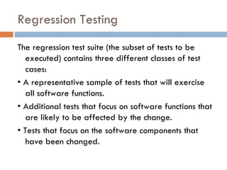 Regression Testing The regression test suite (the subset of tests to be executed) contains three different classes of test cases: •  A representative sample of tests that will exercise all software functions. •  Additional tests that focus on software functions that are likely to be affected by the change. •  Tests that focus on the software components that have been changed. 