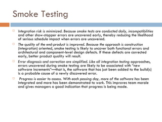 Smoke Testing Integration risk is minimized. Because smoke tests are conducted daily, incompatibilities  and other show-stopper errors are uncovered early, thereby reducing the likelihood of serious schedule impact when errors are uncovered. The quality of the end-product is improved. Because the approach is construction  (integration) oriented, smoke testing is likely to uncover both functional errors and architectural and component-level design defects. If these defects are corrected early, better product quality will result. Error diagnosis and correction are simplified. Like all integration testing  approaches, errors uncovered during smoke testing are likely to be associated with “new software increments”—that is, the software that has just been added to the build(s) is a probable cause of a newly discovered error. Progress is easier to assess. With each passing day, more of the software has  been integrated and more has been demonstrated to work. This improves team morale and gives managers a good indication that progress is being made. 