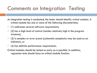 Comments on Integration  Testing As integration testing is conducted, the tester should identify  critical modules. A  critical module has one or more of the following characteristics:  (1) addresses several software requirements,  (2) has a high level of control (resides relatively high in the program structure),  (3) is complex or error prone (cyclomatic complexity may be used as an indicator), or  (4) has definite performance requirements.  Critical modules should be tested as early as is possible. In addition, regression tests should focus on critical module function. 