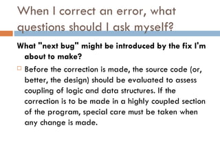 When I correct an error, what questions should I ask myself? What &quot;next bug&quot; might be introduced by the fix I'm about to make?  Before the correction is made, the source code (or, better, the design) should be evaluated to assess coupling of logic and data structures. If the correction is to be made in a highly coupled section of the program, special care must be taken when any change is made. 