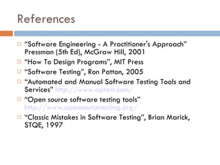 References “ Software Engineering - A Practitioner's Approach” Pressman (5th Ed), McGraw Hill, 2001 “ How To Design Programs”, MIT Press “ Software Testing”, Ron Patton, 2005 “ Automated and Manual Software Testing Tools and Services”  http://www.aptest.com/ “ Open source software testing tools”  http://www.opensourcetesting.org/   “ Classic Mistakes in Software Testing”, Brian Marick, STQE, 1997 