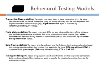 Behavioral Testing Models Transaction flow modeling:  The nodes represent steps in some transaction (e.g., the steps required to make an airline reservation using an on-line service), and the links represent the logical connection between steps (e.g.,  flight.information.input  is followed by   validation/availability.processing). Finite state modeling:  The nodes represent different user observable states of the software  and the links represent the transitions that occur to move from state to state (e.g.,  order-information  is verified during inventory- availability look-up and is followed by  customer-billing-information input).  Data flow modeling:  The nodes are data objects and the links are the transformations that occur to translate one data object into another. For example, the node  FICA.tax.withheld (FTW)  is computed from  gross.wages (GW)  using the relationship,  FTW = 0.62  GW.  Timing modeling:   The nodes are program objects and the links are the sequential connections between those objects. Link weights are used to specify the required execution times as the program executes. 