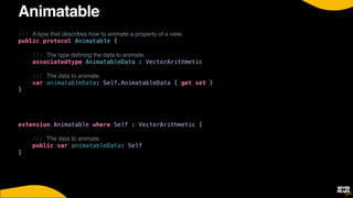 Animatable
/// A type that describes how to animate a property of a view.
public protocol Animatable {


/// The type de
fi
ning the data to animate.


associatedtype AnimatableData : VectorArithmetic


/// The data to animate.


var animatableData: Self.AnimatableData { get set }


}


extension Animatable where Self : VectorArithmetic {


/// The data to animate.


public var animatableData: Self


}


 
