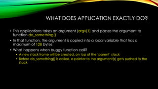 WHAT DOES APPLICATION EXACTLY DO?
• This applications takes an argument (argv[1] and passes the argument to
function do_something()
• In that function, the argument is copied into a local variable that has a
maximum of 128 bytes
• What happens when buggy function call?
• A new stack frame will be created, on top of the ‘parent’ stack
• Before do_something() is called, a pointer to the argument(s) gets pushed to the
stack
 